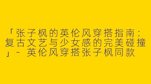 「张子枫的英伦风穿搭指南：复古文艺与少女感的完美碰撞」-英伦风穿搭张子枫同款