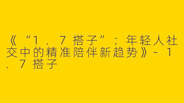 《“1.7搭子”：年轻人社交中的精准陪伴新趋势》-1.7搭子
