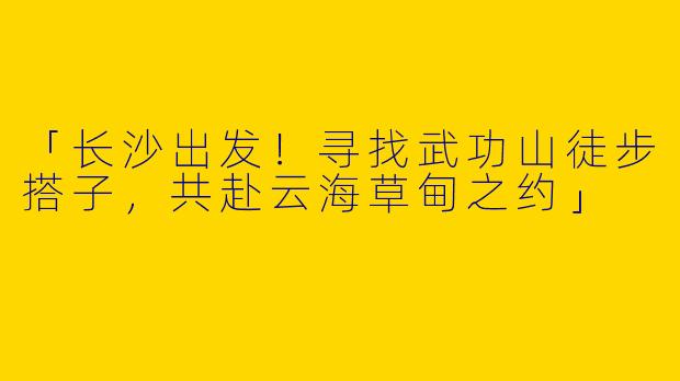 「长沙出发！寻找武功山徒步搭子，共赴云海草甸之约」