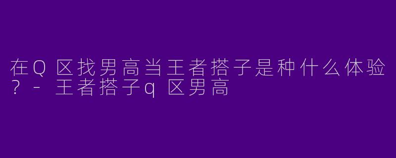 在Q区找男高当王者搭子是种什么体验？-王者搭子q区男高