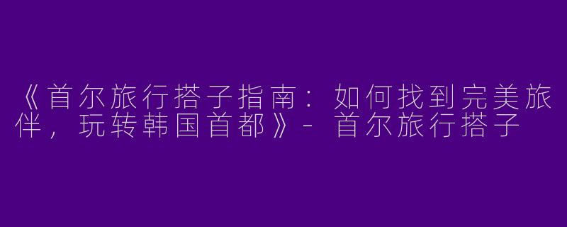《首尔旅行搭子指南：如何找到完美旅伴，玩转韩国首都》-首尔旅行搭子