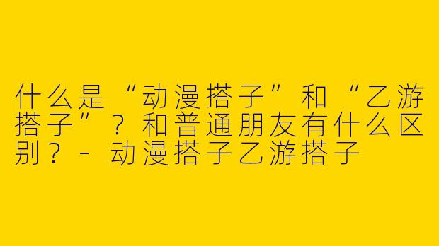 什么是“动漫搭子”和“乙游搭子”？和普通朋友有什么区别？-动漫搭子乙游搭子