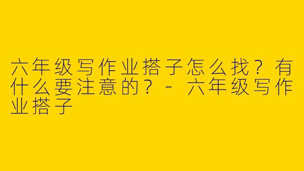 六年级写作业搭子怎么找？有什么要注意的？-六年级写作业搭子
