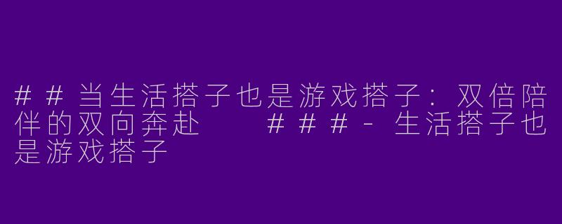 ##当生活搭子也是游戏搭子：双倍陪伴的双向奔赴

###-生活搭子也是游戏搭子