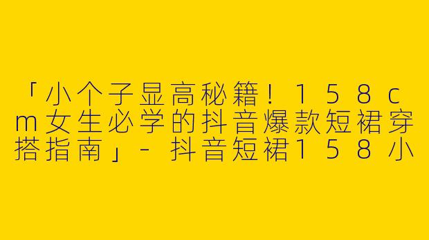 「小个子显高秘籍！158cm女生必学的抖音爆款短裙穿搭指南」-抖音短裙158小个子穿搭