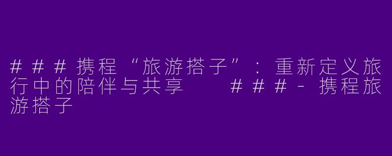###携程“旅游搭子”：重新定义旅行中的陪伴与共享

###-携程旅游搭子