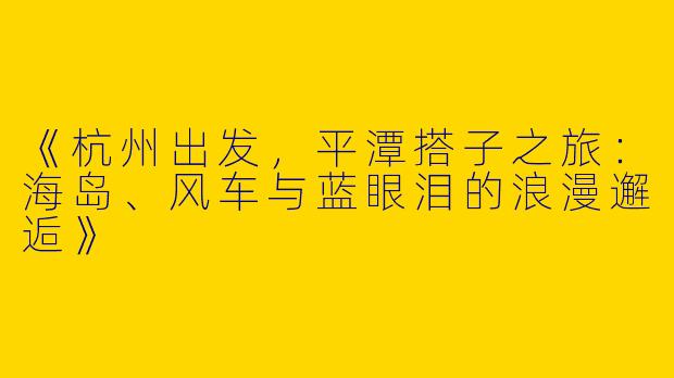 《杭州出发，平潭搭子之旅：海岛、风车与蓝眼泪的浪漫邂逅》