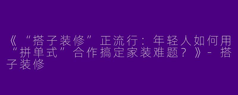《“搭子装修”正流行：年轻人如何用“拼单式”合作搞定家装难题？》-搭子装修