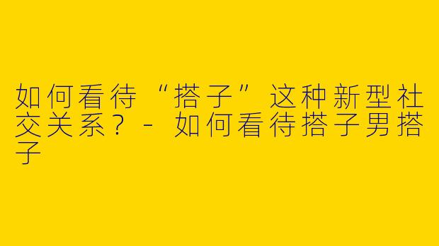 如何看待“搭子”这种新型社交关系？-如何看待搭子男搭子