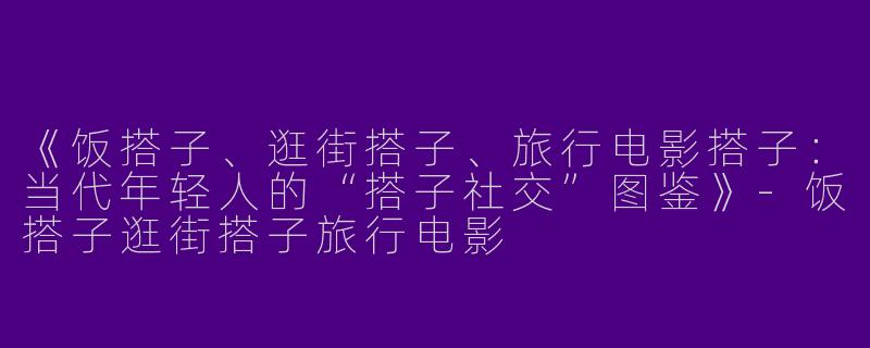 《饭搭子、逛街搭子、旅行电影搭子：当代年轻人的“搭子社交”图鉴》-饭搭子逛街搭子旅行电影