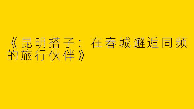 《昆明搭子：在春城邂逅同频的旅行伙伴》