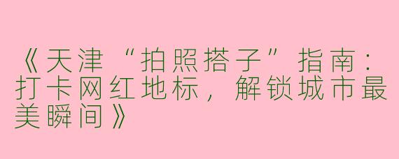 《天津“拍照搭子”指南：打卡网红地标，解锁城市最美瞬间》