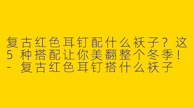 复古红色耳钉配什么袄子？这5种搭配让你美翻整个冬季！-复古红色耳钉搭什么袄子