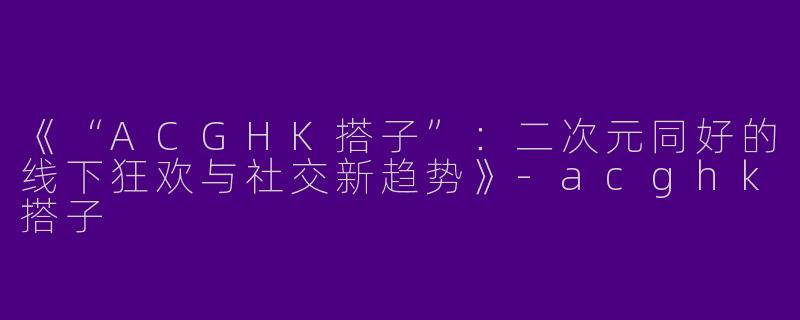 《“ACGHK搭子”：二次元同好的线下狂欢与社交新趋势》-acghk搭子