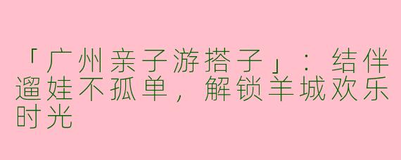 「广州亲子游搭子」：结伴遛娃不孤单，解锁羊城欢乐时光