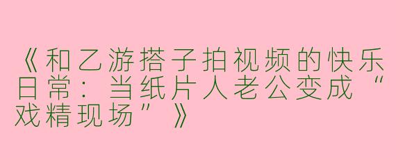 《和乙游搭子拍视频的快乐日常：当纸片人老公变成“戏精现场”》
