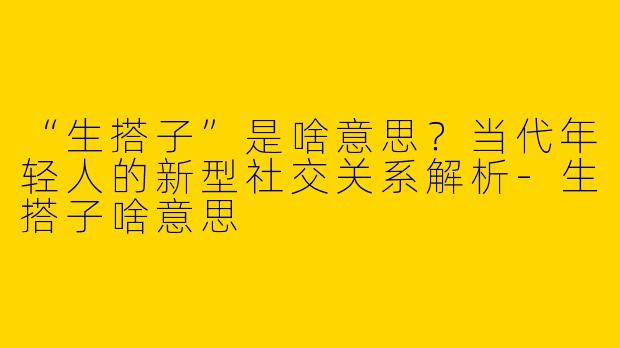 “生搭子”是啥意思？当代年轻人的新型社交关系解析-生搭子啥意思