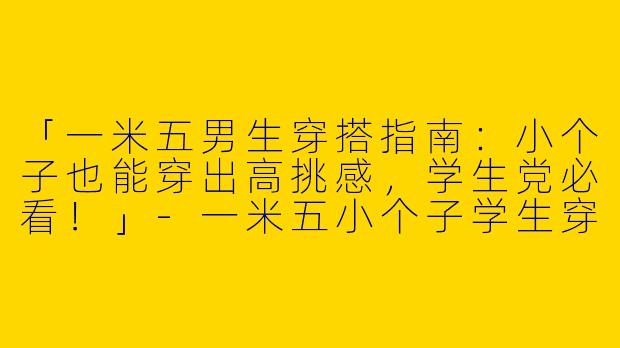 「一米五男生穿搭指南：小个子也能穿出高挑感，学生党必看！」-一米五小个子学生穿搭男