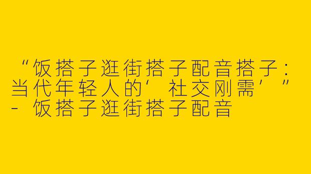 “饭搭子逛街搭子配音搭子：当代年轻人的‘社交刚需’”-饭搭子逛街搭子配音
