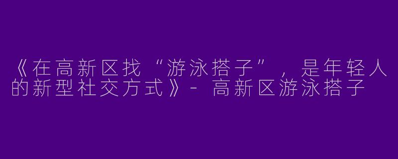 《在高新区找“游泳搭子”，是年轻人的新型社交方式》-高新区游泳搭子