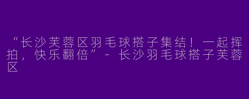 “长沙芙蓉区羽毛球搭子集结！一起挥拍，快乐翻倍”-长沙羽毛球搭子芙蓉区