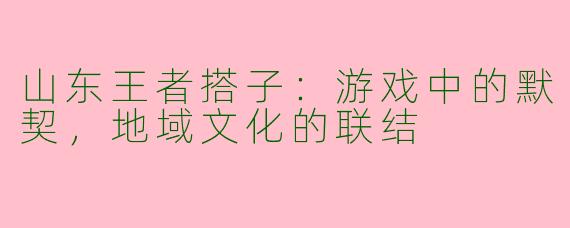 山东王者搭子:游戏中的默契,地域文化的联结