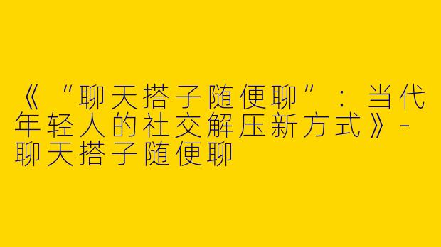 《“聊天搭子随便聊”：当代年轻人的社交解压新方式》