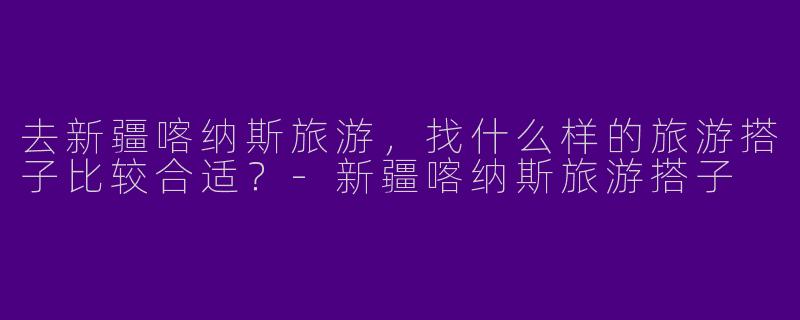 去新疆喀纳斯旅游，找什么样的旅游搭子比较合适？-新疆喀纳斯旅游搭子