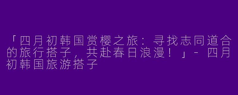 「四月初韩国赏樱之旅：寻找志同道合的旅行搭子，共赴春日浪漫！」-四月初韩国旅游搭子