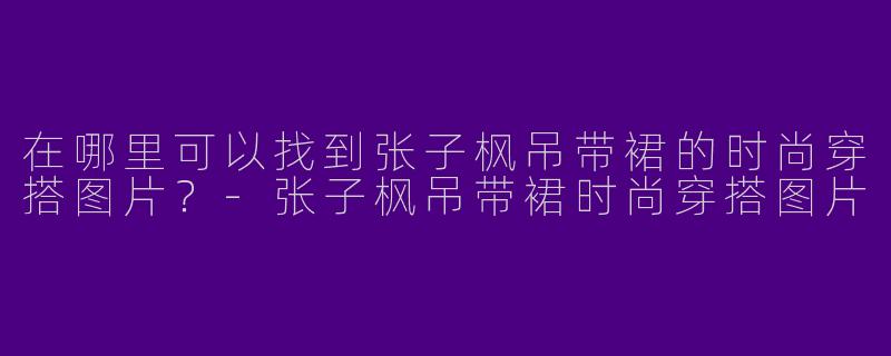 在哪里可以找到张子枫吊带裙的时尚穿搭图片？-张子枫吊带裙时尚穿搭图片