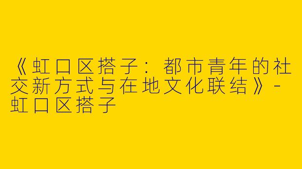《虹口区搭子：都市青年的社交新方式与在地文化联结》