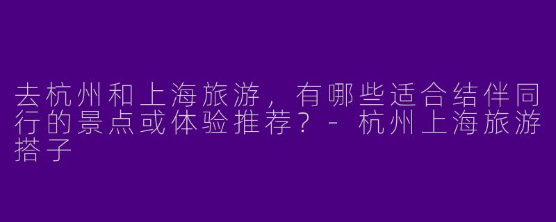 去杭州和上海旅游，有哪些适合结伴同行的景点或体验推荐？-杭州上海旅游搭子