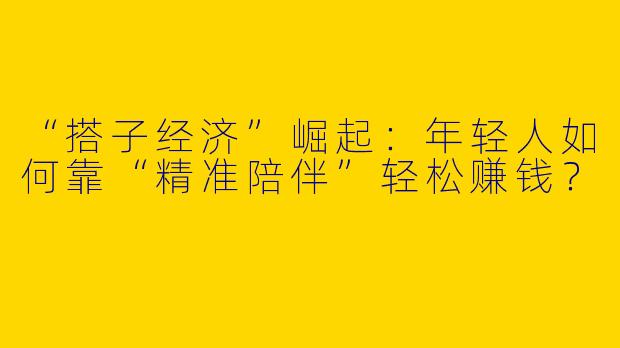 “搭子经济”崛起：年轻人如何靠“精准陪伴”轻松赚钱？