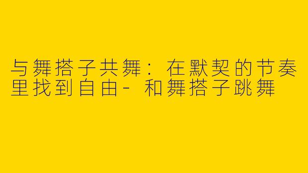 与舞搭子共舞：在默契的节奏里找到自由-和舞搭子跳舞