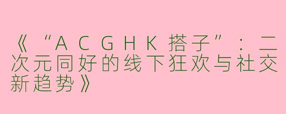 《“ACGHK搭子”：二次元同好的线下狂欢与社交新趋势》