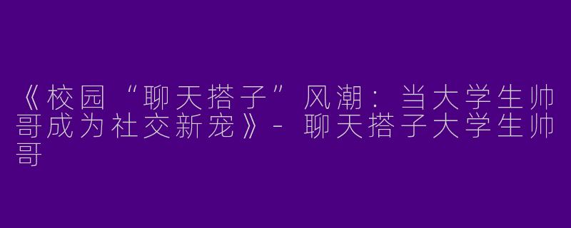 《校园“聊天搭子”风潮：当大学生帅哥成为社交新宠》-聊天搭子大学生帅哥