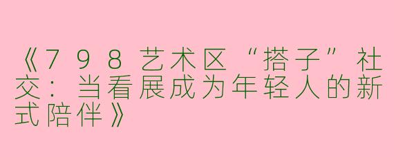 《798艺术区“搭子”社交：当看展成为年轻人的新式陪伴》