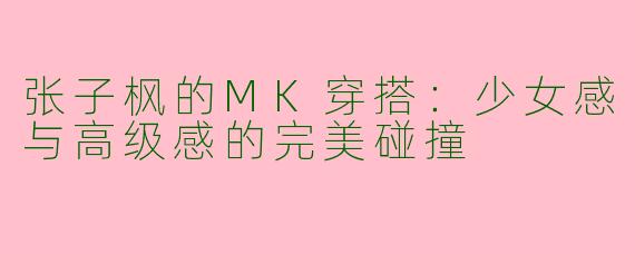 张子枫的MK穿搭：少女感与高级感的完美碰撞