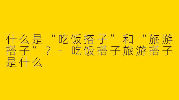 什么是“吃饭搭子”和“旅游搭子”？-吃饭搭子旅游搭子是什么