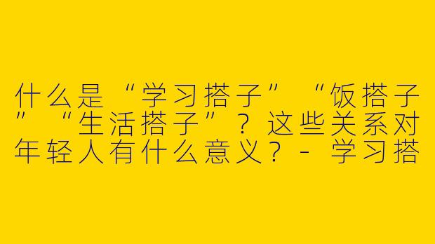 什么是“学习搭子”“饭搭子”“生活搭子”？这些关系对年轻人有什么意义？-学习搭子饭搭子生活搭子
