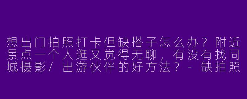 想出门拍照打卡但缺搭子怎么办？附近景点一个人逛又觉得无聊，有没有找同城摄影/出游伙伴的好方法？-缺拍照搭子和出游搭子