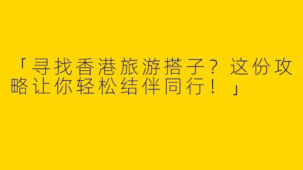「寻找香港旅游搭子？这份攻略让你轻松结伴同行！」