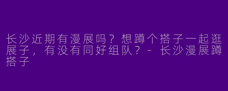 长沙近期有漫展吗？想蹲个搭子一起逛展子，有没有同好组队？-长沙漫展蹲搭子
