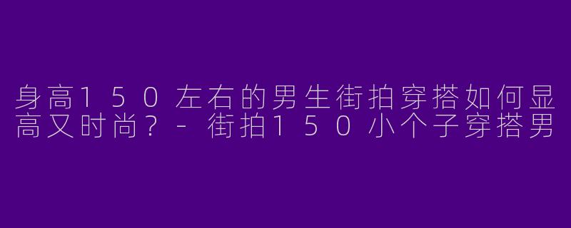 身高150左右的男生街拍穿搭如何显高又时尚？-街拍150小个子穿搭男