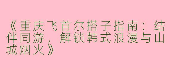 《重庆飞首尔搭子指南：结伴同游，解锁韩式浪漫与山城烟火》