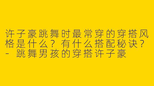 许子豪跳舞时最常穿的穿搭风格是什么？有什么搭配秘诀？-跳舞男孩的穿搭许子豪