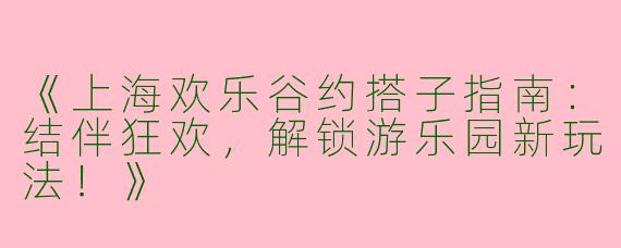 《上海欢乐谷约搭子指南：结伴狂欢，解锁游乐园新玩法！》