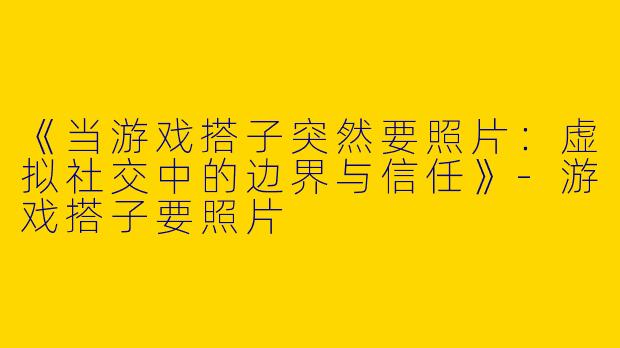 《当游戏搭子突然要照片：虚拟社交中的边界与信任》-游戏搭子要照片