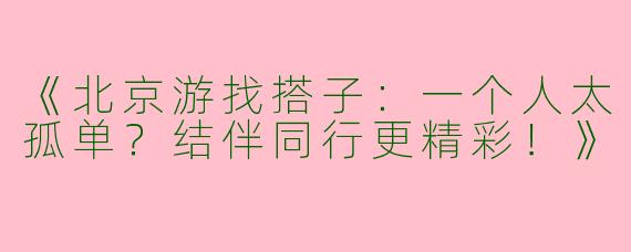 《北京游找搭子：一个人太孤单？结伴同行更精彩！》