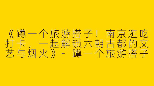 《蹲一个旅游搭子！南京逛吃打卡，一起解锁六朝古都的文艺与烟火》